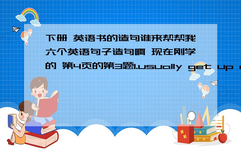 下册 英语书的造句谁来帮帮我六个英语句子造句啊 现在刚学的 第4页的第3题1.usually get up rarly2.always walk to school3.seldom do my homework at school4.often help my parents5.never see e movie6.sometimes watch TV in the e