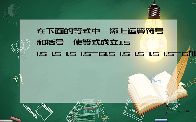 在下面的等式中,添上运算符号和括号,使等式成立.1.5 1.5 1.5 1.5 1.5=61.5 1.5 1.5 1.5 1.5=6加运算符号.