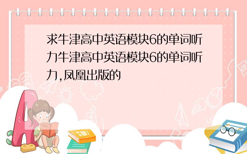 求牛津高中英语模块6的单词听力牛津高中英语模块6的单词听力,凤凰出版的