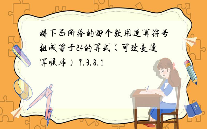 将下面所给的四个数用运算符号组成等于24的算式(可改变运算顺序） 7.3.8.1