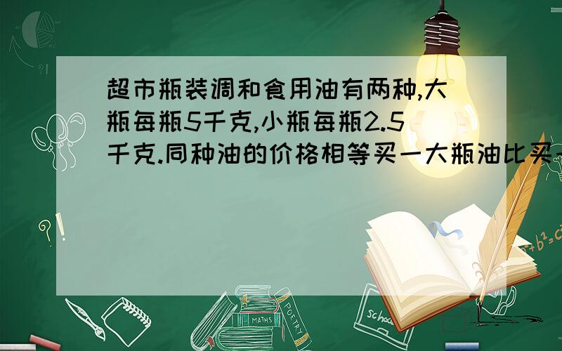 超市瓶装调和食用油有两种,大瓶每瓶5千克,小瓶每瓶2.5千克.同种油的价格相等买一大瓶油比买一小瓶油多用18元,这种有每千克多少元?小瓶每瓶多少元