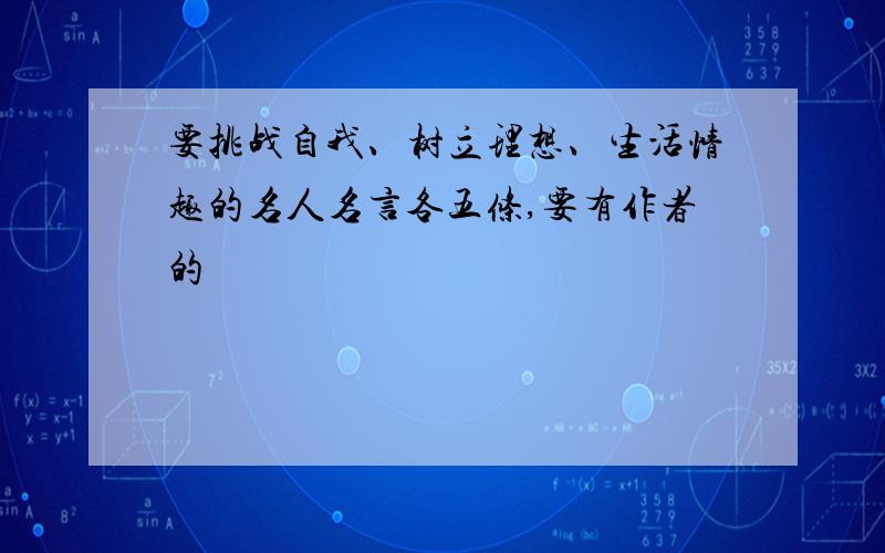 要挑战自我、树立理想、生活情趣的名人名言各五条,要有作者的