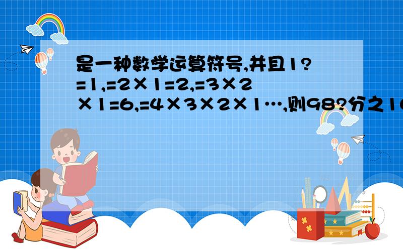 是一种数学运算符号,并且1?=1,=2×1=2,=3×2×1=6,=4×3×2×1…,则98?分之100?=多少