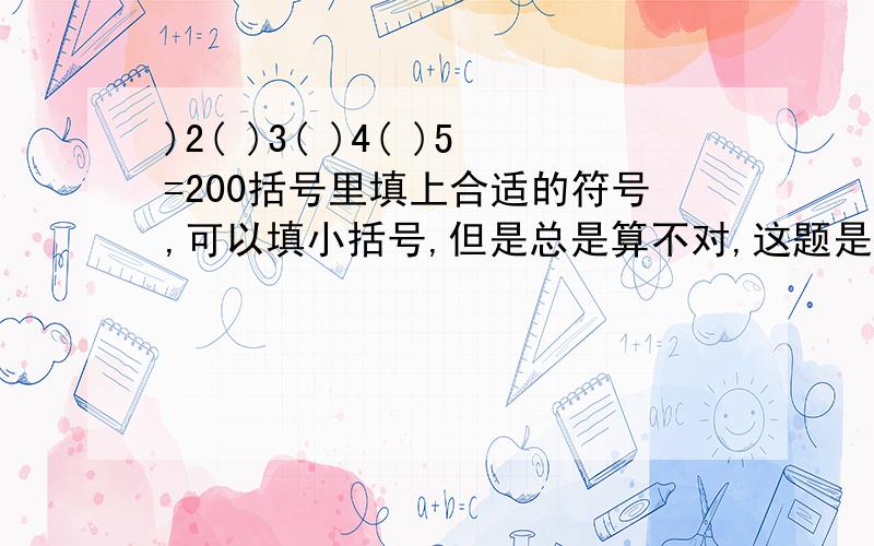 )2( )3( )4( )5=200括号里填上合适的符号,可以填小括号,但是总是算不对,这题是错的这题肯定是错的吧,最大也只能等于180,数不能颠倒,