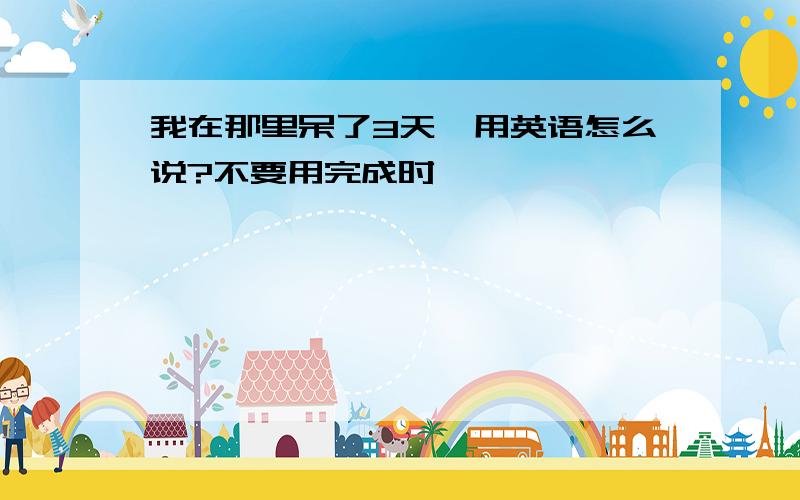 我在那里呆了3天,用英语怎么说?不要用完成时