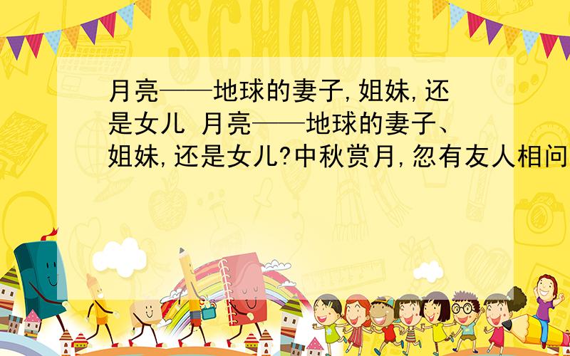 月亮——地球的妻子,姐妹,还是女儿 月亮——地球的妻子、姐妹,还是女儿?中秋赏月,忽有友人相问：“月亮生于何年?来自何方?” 在天文学上,这个问题称为“月球的起源”.其答案虽然至今