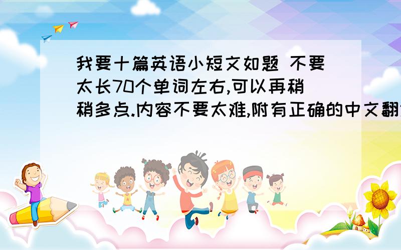 我要十篇英语小短文如题 不要太长70个单词左右,可以再稍稍多点.内容不要太难,附有正确的中文翻译