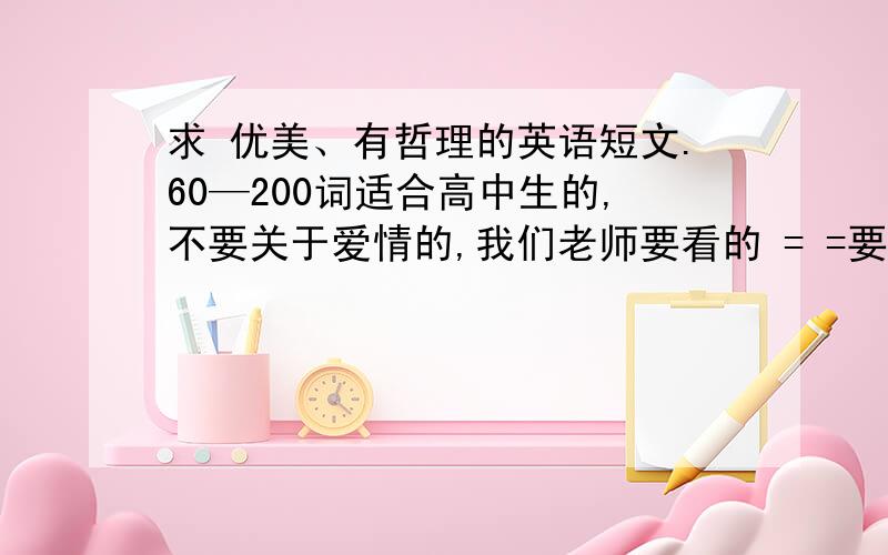 求 优美、有哲理的英语短文.60—200词适合高中生的,不要关于爱情的,我们老师要看的 = =要优美、有诗意的,可以是故事或散文,最好有生活哲理.不要说明文、议论文词数在60—200之间,最好100词