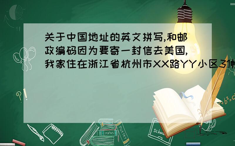 关于中国地址的英文拼写,和邮政编码因为要寄一封信去美国,我家住在浙江省杭州市XX路YY小区31幢2单元101室,应该怎么写才能保证寄到,还有一个是Postal Code(including country and city code）这个应该