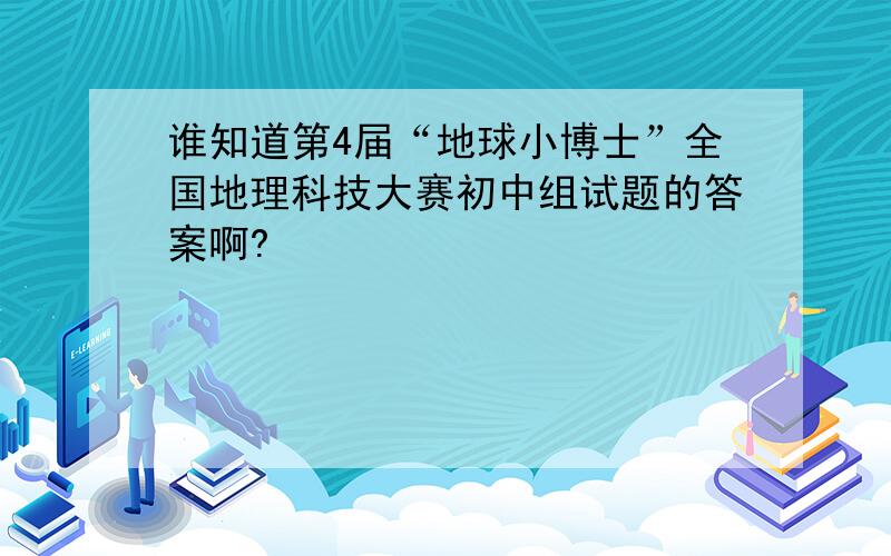 谁知道第4届“地球小博士”全国地理科技大赛初中组试题的答案啊?