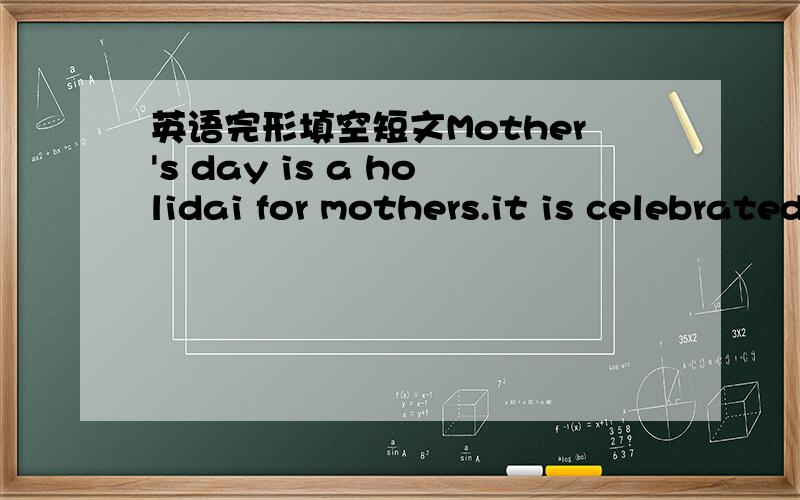 英语完形填空短文Mother's day is a holidai for mothers.it is celebrated in the United States,England,Sweden,India,Mexico and any other countries.Little by little,it __1__ widely celebrated.Mother's day falls on the second Sunday in May.__2__,m