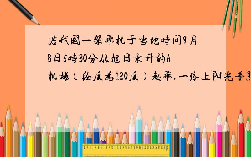 若我国一架飞机于当地时间9月8日5时30分从旭日东升的A机场（经度为120度）起飞,一路上阳光普照,降落到B机场（经度为120度）正值日落.据此回答下列问题.（1）飞机到达B地的地方时是 （ ）A