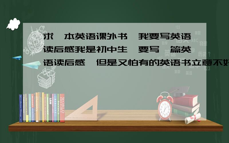 求一本英语课外书,我要写英语读后感我是初中生,要写一篇英语读后感,但是又怕有的英语书立意不好或太深奥,有什么浅显易懂立意又好的?