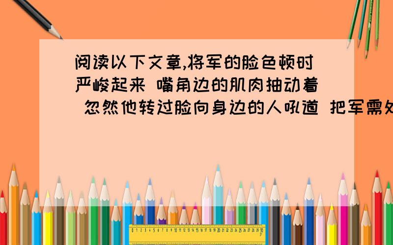 阅读以下文章,将军的脸色顿时严峻起来 嘴角边的肌肉抽动着 忽然他转过脸向身边的人吼道 把军需处长给我叫来 为什么不给他发棉衣呼啸的狂风淹没了将军的话音.没有人回答他,也没有人走