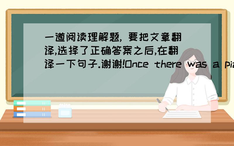 一道阅读理解题, 要把文章翻译,选择了正确答案之后,在翻译一下句子.谢谢!Once there was a piano player in a bar, people came just to hear him play, But one night, a lady asked him to sing a song.   