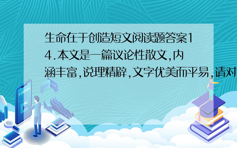 生命在于创造短文阅读题答案14.本文是一篇议论性散文,内涵丰富,说理精辟,文字优美而平易,请对其表现手法中最主要的一点加以赏析.