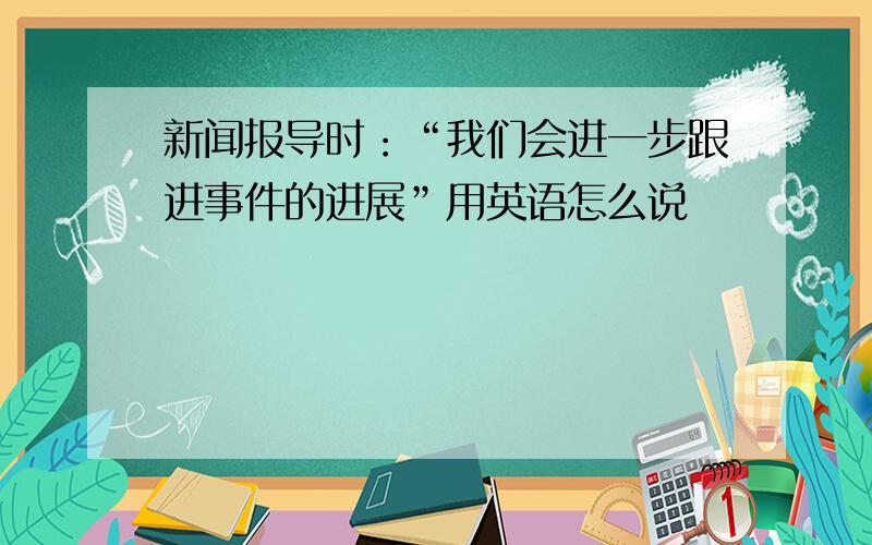 新闻报导时：“我们会进一步跟进事件的进展”用英语怎么说