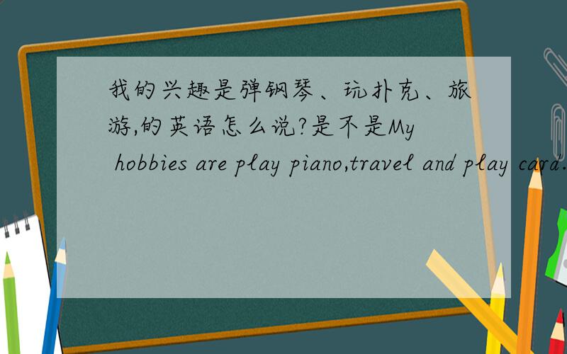 我的兴趣是弹钢琴、玩扑克、旅游,的英语怎么说?是不是My hobbies are play piano,travel and play card.play、travel要不要加ing?