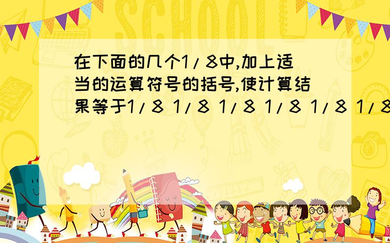 在下面的几个1/8中,加上适当的运算符号的括号,使计算结果等于1/8 1/8 1/8 1/8 1/8 1/8 1/8