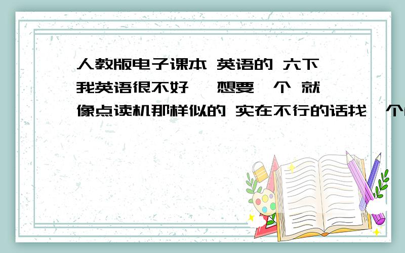 人教版电子课本 英语的 六下我英语很不好 ,想要一个 就像点读机那样似的 实在不行的话找一个能背单词 或课文的就行啊