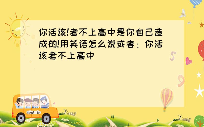 你活该!考不上高中是你自己造成的!用英语怎么说或者：你活该考不上高中