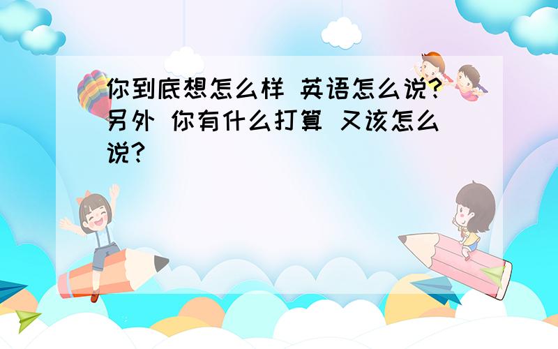 你到底想怎么样 英语怎么说?另外 你有什么打算 又该怎么说?