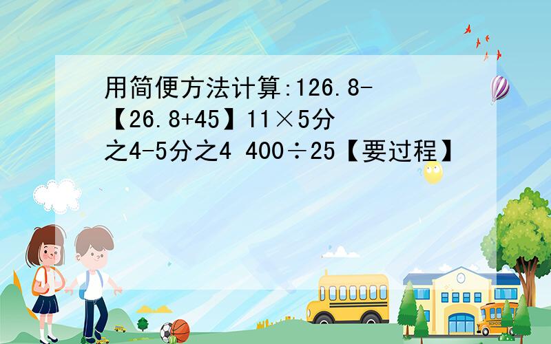 用简便方法计算:126.8-【26.8+45】11×5分之4-5分之4 400÷25【要过程】