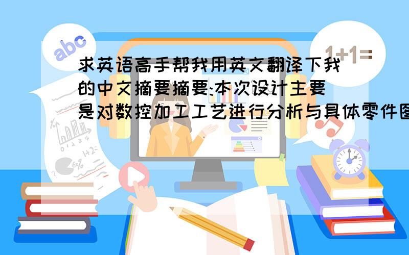 求英语高手帮我用英文翻译下我的中文摘要摘要:本次设计主要是对数控加工工艺进行分析与具体零件图的加工,首先对数控加工技术进行了简单的介绍,然后根据零件图进行数控加工分析.第一