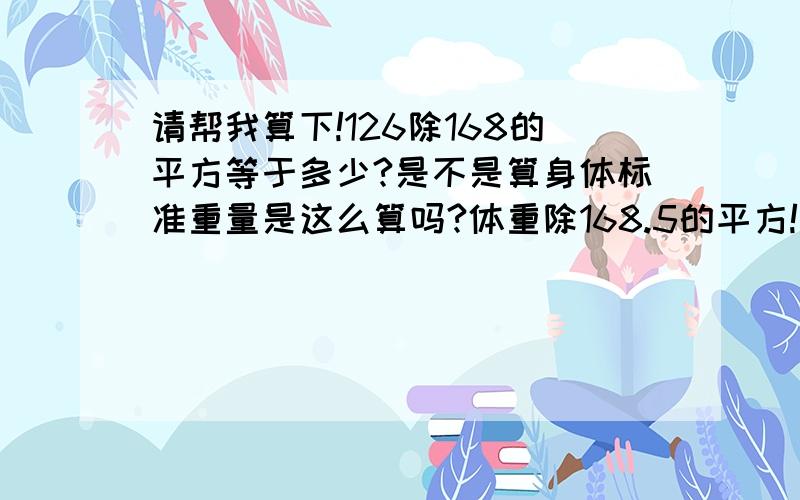 请帮我算下!126除168的平方等于多少?是不是算身体标准重量是这么算吗?体重除168.5的平方!