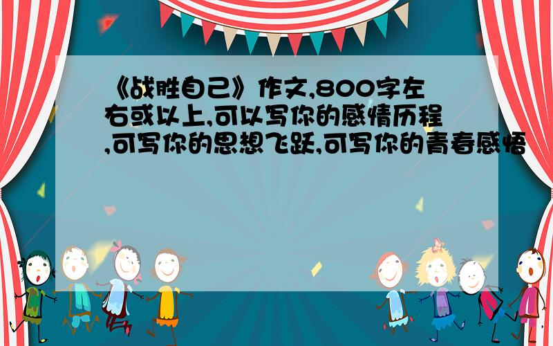 《战胜自己》作文,800字左右或以上,可以写你的感情历程,可写你的思想飞跃,可写你的青春感悟