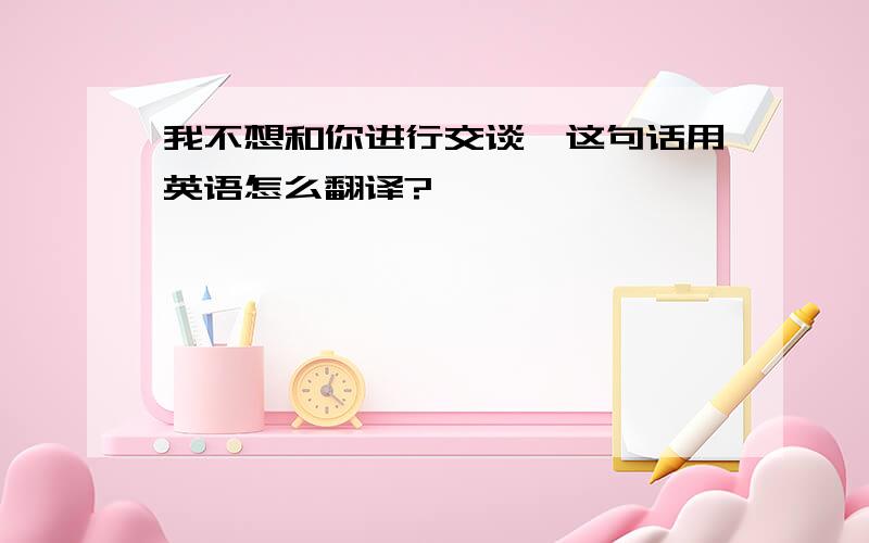 我不想和你进行交谈,这句话用英语怎么翻译?