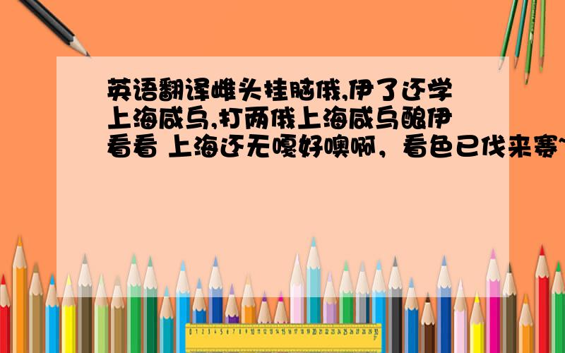 英语翻译雌头挂脑俄,伊了还学上海咸乌,打两俄上海咸乌酿伊看看 上海还无嘎好噢啊，看色已伐来赛~