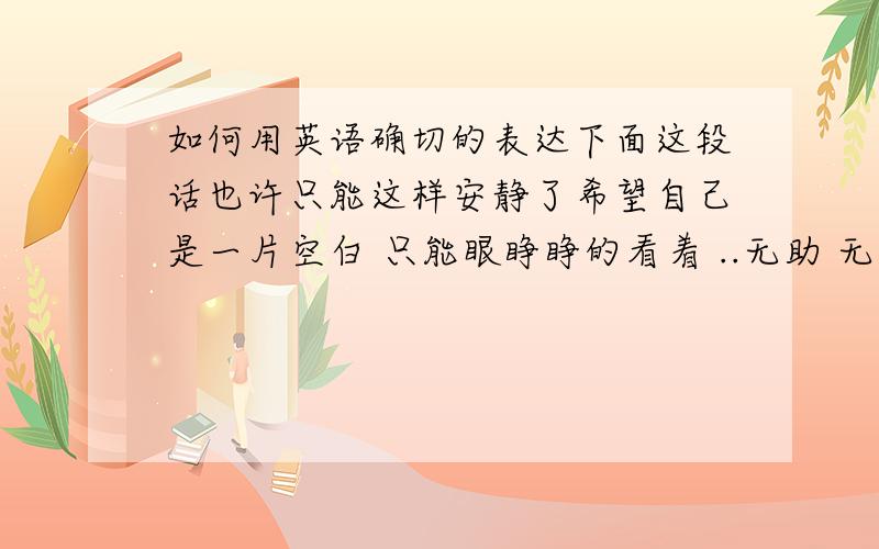 如何用英语确切的表达下面这段话也许只能这样安静了希望自己是一片空白 只能眼睁睁的看着 ..无助 无能为力 想把最好的都给你 爱护你 宠着你 照顾你 安慰你但好象这些 都做不到 安静..