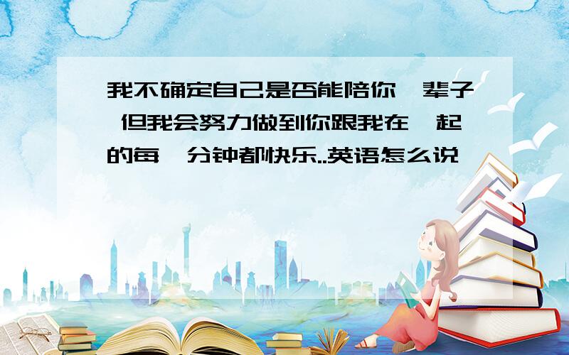 我不确定自己是否能陪你一辈子 但我会努力做到你跟我在一起的每一分钟都快乐..英语怎么说