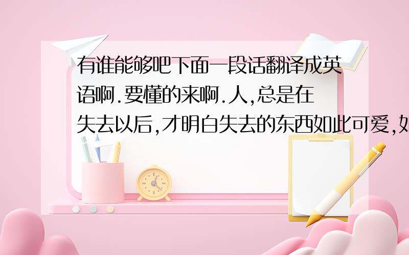 有谁能够吧下面一段话翻译成英语啊.要懂的来啊.人,总是在失去以后,才明白失去的东西如此可爱,如此珍贵.   为什么我们总要用