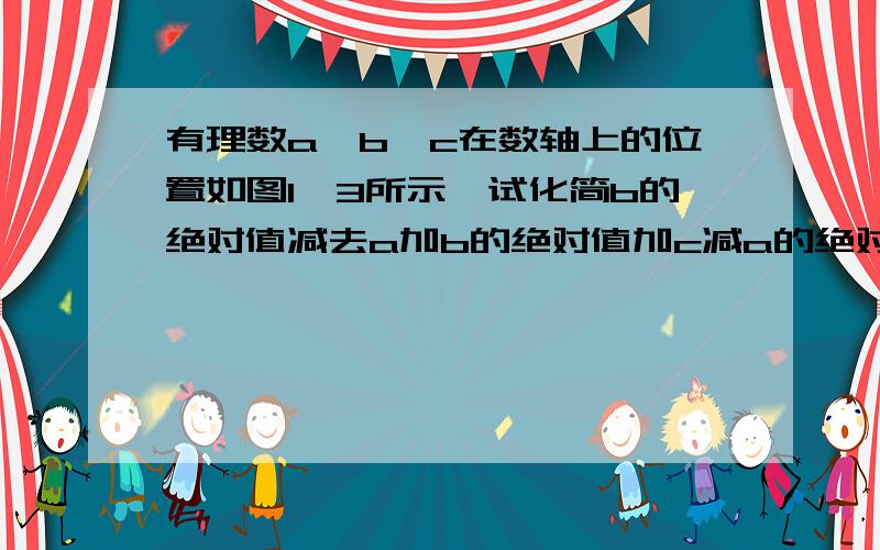 有理数a、b、c在数轴上的位置如图1—3所示,试化简b的绝对值减去a加b的绝对值加c减a的绝对值加b减c的绝对已知数轴上b和c的长度是一样的!a的长度要短一些!