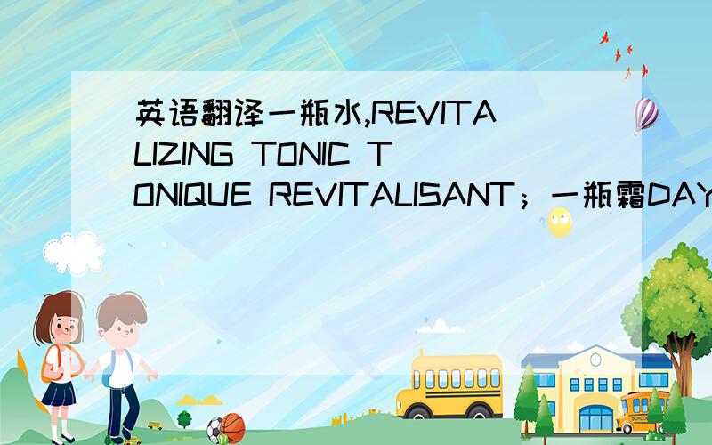 英语翻译一瓶水,REVITALIZING TONIC TONIQUE REVITALISANT；一瓶霜DAY RENEWAL EMULSION TRAITEMENT DE JOUR