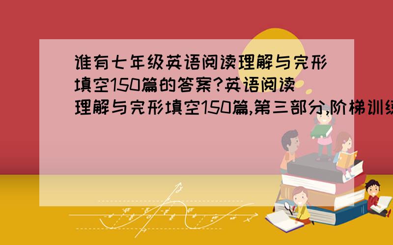 谁有七年级英语阅读理解与完形填空150篇的答案?英语阅读理解与完形填空150篇,第三部分,阶梯训练作者不详,要UNIT 第一题是：PASSAGE 1 ·题材：休闲娱乐 ·关键词：vacation ·词数：96 ·阅读时间