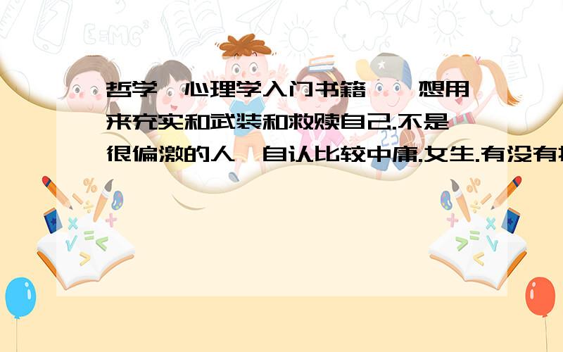 哲学,心理学入门书籍嗯,想用来充实和武装和救赎自己.不是很偏激的人,自认比较中庸.女生.有没有推荐?感激不尽.