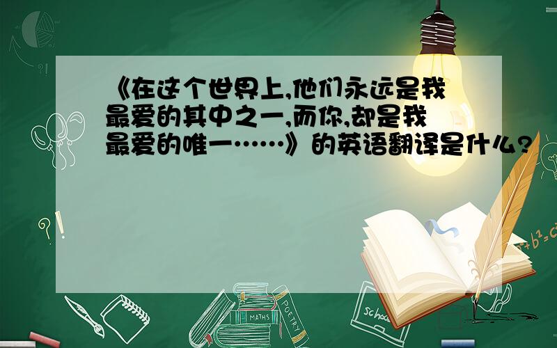 《在这个世界上,他们永远是我最爱的其中之一,而你,却是我最爱的唯一……》的英语翻译是什么?