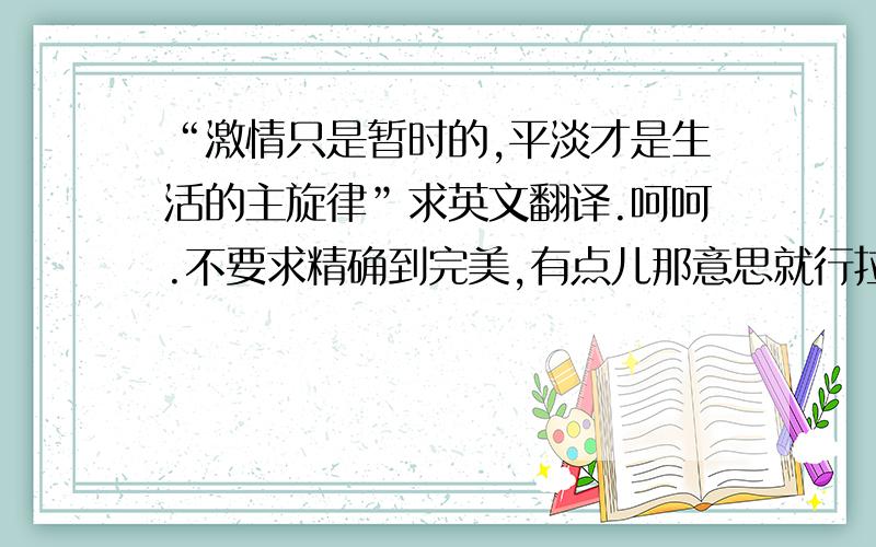 “激情只是暂时的,平淡才是生活的主旋律”求英文翻译.呵呵.不要求精确到完美,有点儿那意思就行拉.