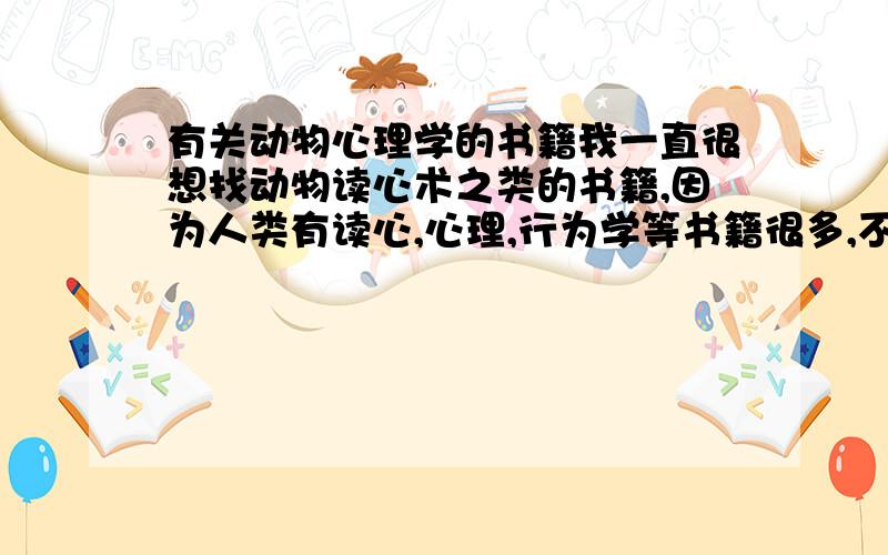 有关动物心理学的书籍我一直很想找动物读心术之类的书籍,因为人类有读心,心理,行为学等书籍很多,不懂动物的有没有?我养了很多年动物,看动物的眼睛,凭感觉去猜它所要做的事,但我想找