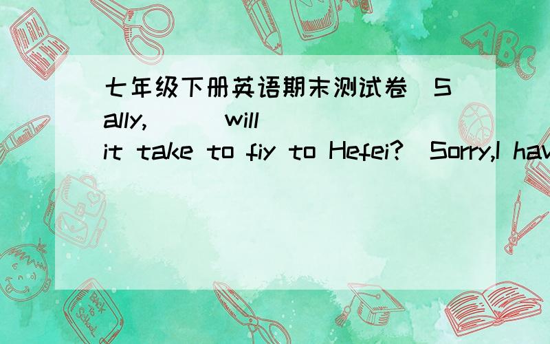 七年级下册英语期末测试卷_Sally,( ) will it take to fiy to Hefei?_Sorry,I have no idea.A.how far B.how soon C.how many D.how longB,D的用法,以及为什么选A或B或C或D,