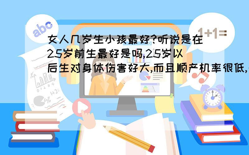 女人几岁生小孩最好?听说是在25岁前生最好是吗,25岁以后生对身体伤害好大,而且顺产机率很低,一般都要剖腹产了,还会衰老得更快是吗?反正我是听很多朋友啊老前辈啊他们是这样说的,你们