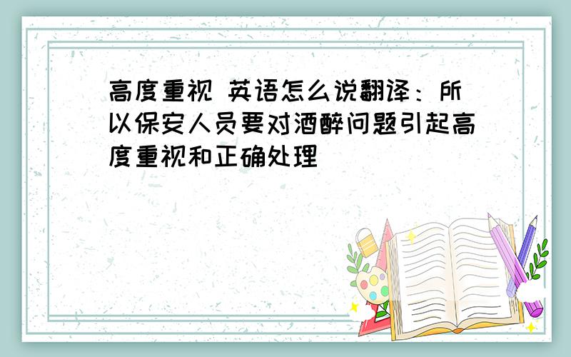 高度重视 英语怎么说翻译：所以保安人员要对酒醉问题引起高度重视和正确处理