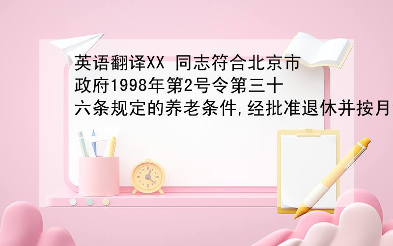 英语翻译XX 同志符合北京市政府1998年第2号令第三十六条规定的养老条件,经批准退休并按月领取基本养老金.此证