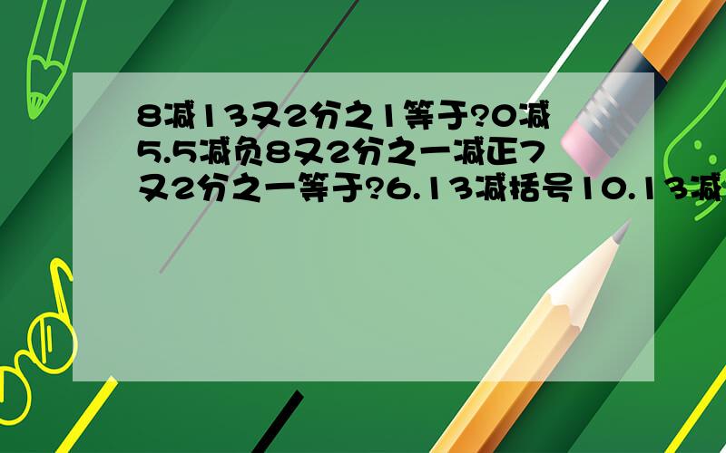 8减13又2分之1等于?0减5.5减负8又2分之一减正7又2分之一等于?6.13减括号10.13减10分之13.2分之1减大括号里的4分之3减括号4分之一加五减2分之一等于