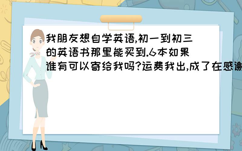 我朋友想自学英语,初一到初三的英语书那里能买到.6本如果谁有可以寄给我吗?运费我出,成了在感谢100Q币.发现没分了