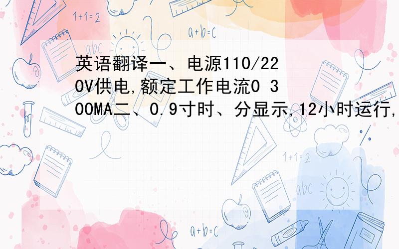 英语翻译一、电源110/220V供电,额定工作电流0 300MA二、0.9寸时、分显示,12小时运行,有上午、下午指示三、时间记忆功能,内配置9V电池,停电时显示关闭仍可继续走时四、闹铃声可自由设置五、