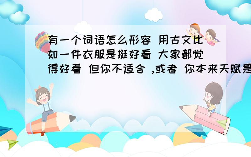 有一个词语怎么形容 用古文比如一件衣服是挺好看 大家都觉得好看 但你不适合 ,或者 你本来天赋是游泳,但父母逼你学钢琴,结果化为泡影 要选与自己相符合不能盲目 这个词语怎么形容不对